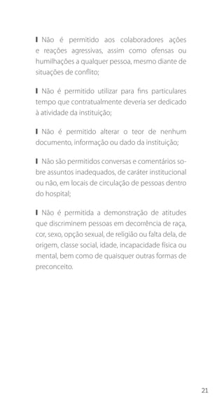 21
❙❙ Não é permitido aos colaboradores ações
e reações agressivas, assim como ofensas ou
humilhações a qualquer pessoa, mesmo diante de
situações de conflito;
❙❙ Não é permitido utilizar para fins particulares
tempo que contratualmente deveria ser dedicado
à atividade da instituição;
❙❙ Não é permitido alterar o teor de nenhum
documento, informação ou dado da instituição;
❙❙ Não são permitidos conversas e comentários so-
bre assuntos inadequados, de caráter institucional
ou não, em locais de circulação de pessoas dentro
do hospital;
❙❙ Não é permitida a demonstração de atitudes
que discriminem pessoas em decorrência de raça,
cor, sexo, opção sexual, de religião ou falta dela, de
origem, classe social, idade, incapacidade física ou
mental, bem como de quaisquer outras formas de
preconceito.
 