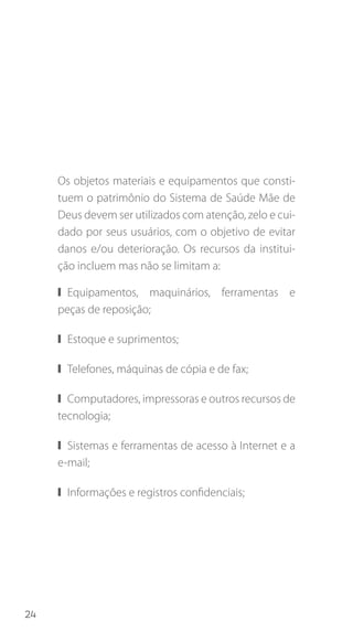 24
Os objetos materiais e equipamentos que consti-
tuem o patrimônio do Sistema de Saúde Mãe de
Deus devem ser utilizados com atenção, zelo e cui-
dado por seus usuários, com o objetivo de evitar
danos e/ou deterioração. Os recursos da institui-
ção incluem mas não se limitam a:
❙❙ Equipamentos, maquinários, ferramentas e
peças de reposição;
❙❙ Estoque e suprimentos;
❙❙ Telefones, máquinas de cópia e de fax;
❙❙ Computadores, impressoras e outros recursos de
tecnologia;
❙❙ Sistemas e ferramentas de acesso à Internet e a
e-mail;
❙❙ Informações e registros confidenciais;
 