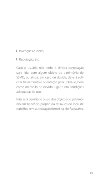25
❙❙ Invenções e ideias;
❙❙ Reputação, etc.
Caso o usuário não tenha a devida preparação
para lidar com algum objeto do patrimônio do
SSMD, ou ainda, em caso de dúvida, deverá soli-
citar treinamento e orientação para utilizá-lo, bem
como mantê-lo no devido lugar e em condições
adequadas de uso.
Não será permitido o uso dos objetos do patrimô-
nio em benefício próprio ou retirá-los do local de
trabalho, sem autorização formal da chefia da área.
 
