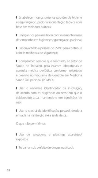 28
❙❙ Estabelecer nossos próprios padrões de higiene
e segurança ocupacional e orientação técnica com
base em melhores práticas;
❙❙ Esforçar-nos para melhorar continuamente nosso
desempenho em higiene e segurança ocupacional;
❙❙ Encorajar todo o pessoal do SSMD para contribuir
com as melhorias de segurança;
❙❙ Comparecer, sempre que solicitado, ao setor de
Saúde no Trabalho, para exames laboratoriais e
consulta médica periódica, conforme orientado
e previsto no Programa de Controle em Medicina
Saúde Ocupacional (PCMSO);
❙❙ Usar o uniforme identificador da instituição,
de acordo com as exigências do setor em que o
colaborador atua, mantendo-o em condições de
uso;
❙❙ Usar o crachá de identificação pessoal, desde a
entrada na instituição até a saída desta.
O que não permitimos:
❙❙ Uso de tatuagens e piercings aparentes/
expostos;
❙❙ Trabalhar sob o efeito de drogas ou álcool;
 