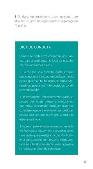 29
❙❙ O descomprometimento com qualquer um
dos itens citados na seção Saúde e Segurança do
Trabalho.
DICA DE CONDUTA
Lembre-se destes três compromissos bási-
cos para a segurança no local de trabalho
em suas atividades diárias:
1. Eu me recuso a executar qualquer ação
que considerar insegura ou qualquer tarefa
para a qual não fui treinado de forma ade-
quada ou para a qual não possuo as condi-
ções adequadas.
2. Interromperei imediatamente qualquer
pessoa que esteja prestes a executar ou
que esteja executando qualquer ação que
considere insegura e evitarei que qualquer
pessoa execute uma tarefa para a qual não
esteja preparada.
3. Interromperei imediatamente o que esti-
ver fazendo se alguém me questionar sobre
uma tarefa que eu esteja executando. Acata-
rei a preocupação com respeito e boa von-
tade, solicitando assistência de outra pessoa,
se necessário, antes de continuar.
 