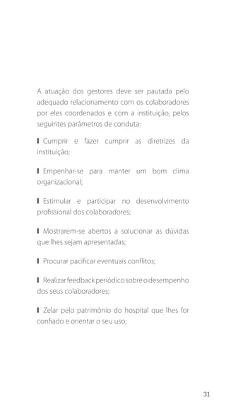 31
A atuação dos gestores deve ser pautada pelo
adequado relacionamento com os colaboradores
por eles coordenados e com a instituição, pelos
seguintes parâmetros de conduta:
❙❙ Cumprir e fazer cumprir as diretrizes da
instituição;
❙❙ Empenhar-se para manter um bom clima
organizacional;
❙❙ Estimular e participar no desenvolvimento
profissional dos colaboradores;
❙❙ Mostrarem-se abertos a solucionar as dúvidas
que lhes sejam apresentadas;
❙❙ Procurar pacificar eventuais conflitos;
❙❙ Realizarfeedbackperiódicosobreodesempenho
dos seus colaboradores;
❙❙ Zelar pelo patrimônio do hospital que lhes for
confiado e orientar o seu uso;
 