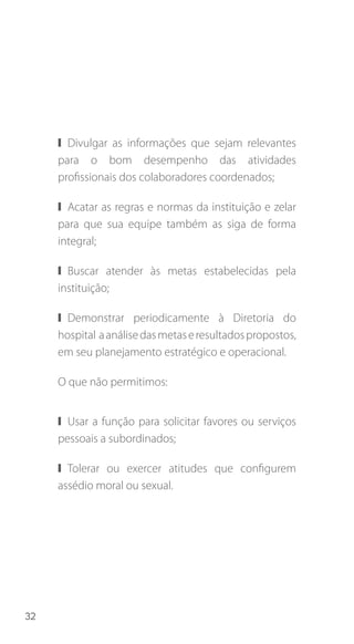 32
❙❙ Divulgar as informações que sejam relevantes
para o bom desempenho das atividades
profissionais dos colaboradores coordenados;
❙❙ Acatar as regras e normas da instituição e zelar
para que sua equipe também as siga de forma
integral;
❙❙ Buscar atender às metas estabelecidas pela
instituição;
❙❙ Demonstrar periodicamente à Diretoria do
hospital aanálisedasmetaseresultadospropostos,
em seu planejamento estratégico e operacional.
O que não permitimos:
❙❙ Usar a função para solicitar favores ou serviços
pessoais a subordinados;
❙❙ Tolerar ou exercer atitudes que configurem
assédio moral ou sexual.
 
