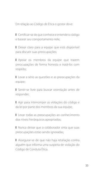 33
Em relação ao Código de Ética o gestor deve:
❙❙ Certificar-se de que conhece e entende o código
e basear seu comportamento nele;
❙❙ Deixar claro para a equipe que está disponível
para discutir suas preocupações;
❙❙ Apoiar os membros da equipe que trazem
preocupações de forma honesta e tratá-los com
respeito;
❙❙ Levar a sério as questões e as preocupações da
equipe;
❙❙ Sentir-se livre para buscar orientação antes de
responder;
❙❙ Agir para interromper as violações do código e
da lei por parte dos membros da sua equipe;
❙❙ Levar todas as preocupações ao conhecimento
dos níveis hierárquicos apropriados;
❙❙ Nunca deixar que o colaborador sinta que suas
preocupações estão sendo ignoradas;
❙❙ Assegurar-se de que não haja retaliação contra
alguém que informa uma suspeita de violação do
Código de Conduta Ética.
 