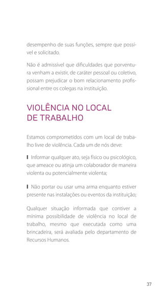 37
desempenho de suas funções, sempre que possí-
vel e solicitado.
Não é admissível que dificuldades que porventu-
ra venham a existir, de caráter pessoal ou coletivo,
possam prejudicar o bom relacionamento profis-
sional entre os colegas na instituição.
Violência no local
de trabalho
Estamos comprometidos com um local de traba-
lho livre de violência. Cada um de nós deve:
❙❙ Informar qualquer ato, seja físico ou psicológico,
que ameace ou atinja um colaborador de maneira
violenta ou potencialmente violenta;
❙❙ Não portar ou usar uma arma enquanto estiver
presente nas instalações ou eventos da instituição;
Qualquer situação informada que contiver a
mínima possibilidade de violência no local de
trabalho, mesmo que executada como uma
brincadeira, será avaliada pelo departamento de
Recursos Humanos.
 