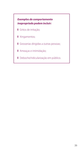 39
Exemplos de comportamento
inapropriado podem incluir:
❙❙ Gritos de irritação;
❙❙ Xingamentos;
❙❙ Grosserias dirigidas a outras pessoas;
❙❙ Ameaças e intimidação;
❙❙ Deboche/ridicularização em público.
 