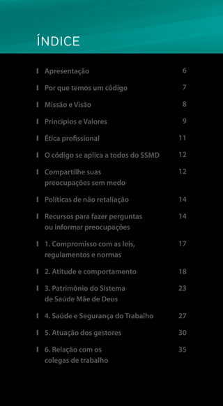 ÍNDICE
❙❙ Apresentação
❙❙ Por que temos um código
❙❙ Missão e Visão
❙❙ Princípios e Valores
❙❙ Ética profissional
❙❙ O código se aplica a todos do SSMD
❙❙ Compartilhe suas
preocupações sem medo
❙❙ Políticas de não retaliação
❙❙ Recursos para fazer perguntas
ou informar preocupações
❙❙ 1. Compromisso com as leis,
regulamentos e normas
❙❙ 2. Atitude e comportamento
❙❙ 3. Patrimônio do Sistema
de Saúde Mãe de Deus
❙❙ 4. Saúde e Segurança do Trabalho
❙❙ 5. Atuação dos gestores
❙❙ 6. Relação com os
colegas de trabalho
6
7
8
9
11
12
14
17
12
14
23
18
27
30
35
 