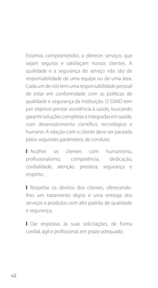 42
Estamos comprometidos a oferecer serviços que
sejam seguros e satisfaçam nossos clientes. A
qualidade e a segurança do serviço não são de
responsabilidade de uma equipe ou de uma área.
Cada um de nós tem uma responsabilidade pessoal
de estar em conformidade com as políticas de
qualidade e segurança da instituição. O SSMD tem
por objetivo prestar assistência à saúde, buscando
garantirsoluçõescompletaseintegradasemsaúde,
com desenvolvimento científico, tecnológico e
humano. A relação com o cliente deve ser pautada
pelos seguintes parâmetros de conduta:
❙❙ Acolher os clientes com humanismo,
profissionalismo, competência, dedicação,
cordialidade, atenção, presteza, segurança e
respeito;
❙❙ Respeitar os direitos dos clientes, oferecendo-
lhes um tratamento digno e uma entrega dos
serviços e produtos com alto padrão de qualidade
e segurança;
❙❙ Dar respostas às suas solicitações, de forma
cordial, ágil e profissional, em prazo adequado;
 