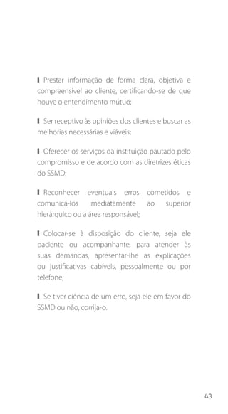 43
❙❙ Prestar informação de forma clara, objetiva e
compreensível ao cliente, certificando-se de que
houve o entendimento mútuo;
❙❙ Ser receptivo às opiniões dos clientes e buscar as
melhorias necessárias e viáveis;
❙❙ Oferecer os serviços da instituição pautado pelo
compromisso e de acordo com as diretrizes éticas
do SSMD;
❙❙ Reconhecer eventuais erros cometidos e
comunicá-los imediatamente ao superior
hierárquico ou a área responsável;
❙❙ Colocar-se à disposição do cliente, seja ele
paciente ou acompanhante, para atender às
suas demandas, apresentar-lhe as explicações
ou justificativas cabíveis, pessoalmente ou por
telefone;
❙❙ Se tiver ciência de um erro, seja ele em favor do
SSMD ou não, corrija-o.
 