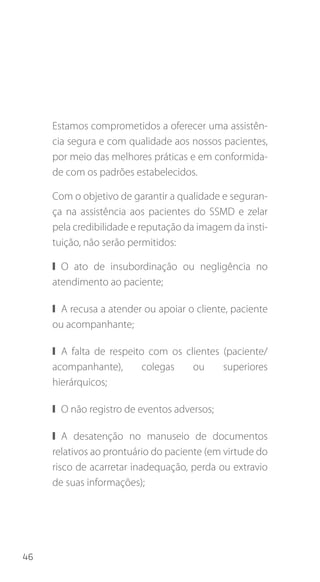 46
Estamos comprometidos a oferecer uma assistên-
cia segura e com qualidade aos nossos pacientes,
por meio das melhores práticas e em conformida-
de com os padrões estabelecidos.
Com o objetivo de garantir a qualidade e seguran-
ça na assistência aos pacientes do SSMD e zelar
pela credibilidade e reputação da imagem da insti-
tuição, não serão permitidos:
❙❙ O ato de insubordinação ou negligência no
atendimento ao paciente;
❙❙ A recusa a atender ou apoiar o cliente, paciente
ou acompanhante;
❙❙ A falta de respeito com os clientes (paciente/
acompanhante), colegas ou superiores
hierárquicos;
❙❙ O não registro de eventos adversos;
❙❙ A desatenção no manuseio de documentos
relativos ao prontuário do paciente (em virtude do
risco de acarretar inadequação, perda ou extravio
de suas informações);
 