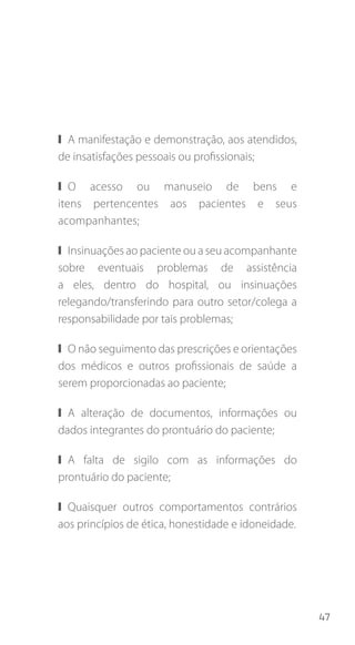 47
❙❙ A manifestação e demonstração, aos atendidos,
de insatisfações pessoais ou profissionais;
❙❙ O acesso ou manuseio de bens e
itens pertencentes aos pacientes e seus
acompanhantes;
❙❙ Insinuações ao paciente ou a seu acompanhante
sobre eventuais problemas de assistência
a eles, dentro do hospital, ou insinuações
relegando/transferindo para outro setor/colega a
responsabilidade por tais problemas;
❙❙ O não seguimento das prescrições e orientações
dos médicos e outros profissionais de saúde a
serem proporcionadas ao paciente;
❙❙ A alteração de documentos, informações ou
dados integrantes do prontuário do paciente;
❙❙ A falta de sigilo com as informações do
prontuário do paciente;
❙❙ Quaisquer outros comportamentos contrários
aos princípios de ética, honestidade e idoneidade.
 