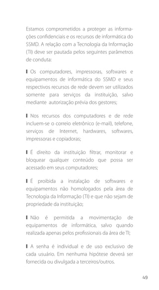 49
Estamos comprometidos a proteger as informa-
ções confidenciais e os recursos de informática do
SSMD. A relação com a Tecnologia da Informação
(TI) deve ser pautada pelos seguintes parâmetros
de conduta:
❙❙ Os computadores, impressoras, softwares e
equipamentos de informática do SSMD e seus
respectivos recursos de rede devem ser utilizados
somente para serviços da instituição, salvo
mediante autorização prévia dos gestores;
❙❙ Nos recursos dos computadores e de rede
incluem-se o correio eletrônico (e-mail), telefone,
serviços de Internet, hardwares, softwares,
impressoras e copiadoras;
❙❙ É direito da instituição filtrar, monitorar e
bloquear qualquer conteúdo que possa ser
acessado em seus computadores;
❙❙ É proibida a instalação de softwares e
equipamentos não homologados pela área de
Tecnologia da Informação (TI) e que não sejam de
propriedade da instituição;
❙❙ Não é permitida a movimentação de
equipamentos de informática, salvo quando
realizada apenas pelos profissionais da área de TI;
❙❙ A senha é individual e de uso exclusivo de
cada usuário. Em nenhuma hipótese deverá ser
fornecida ou divulgada a terceiros/outros.
 