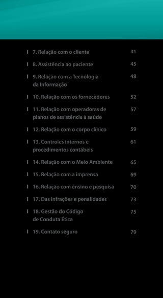 ❙❙ 7. Relação com o cliente
❙❙ 8. Assistência ao paciente
❙❙ 9. Relação com a Tecnologia
da Informação
❙❙ 10. Relação com os fornecedores
❙❙ 11. Relação com operadoras de
planos de assistência à saúde
❙❙ 12. Relação com o corpo clínico
❙❙ 13. Controles internos e
procedimentos contábeis
❙❙ 14. Relação com o Meio Ambiente
❙❙ 15. Relação com a imprensa
❙❙ 16. Relação com ensino e pesquisa
❙❙ 17. Das infrações e penalidades
❙❙ 18. Gestão do Código
de Conduta Ética
❙❙ 19. Contato seguro
70
73
75
41
45
52
57
59
61
79
48
65
69
 
