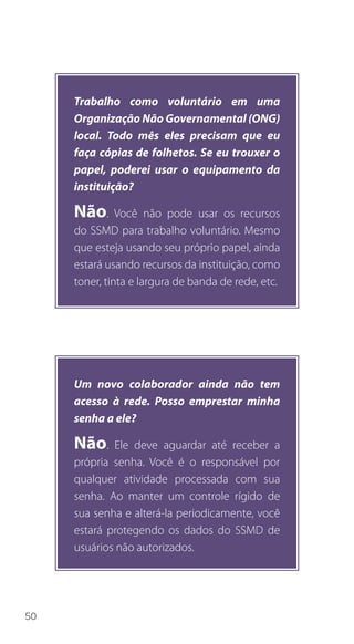 50
Trabalho como voluntário em uma
Organização Não Governamental (ONG)
local. Todo mês eles precisam que eu
faça cópias de folhetos. Se eu trouxer o
papel, poderei usar o equipamento da
instituição?
Não. Você não pode usar os recursos
do SSMD para trabalho voluntário. Mesmo
que esteja usando seu próprio papel, ainda
estará usando recursos da instituição, como
toner, tinta e largura de banda de rede, etc.
Um novo colaborador ainda não tem
acesso à rede. Posso emprestar minha
senha a ele?
Não. Ele deve aguardar até receber a
própria senha. Você é o responsável por
qualquer atividade processada com sua
senha. Ao manter um controle rígido de
sua senha e alterá-la periodicamente, você
estará protegendo os dados do SSMD de
usuários não autorizados.
 