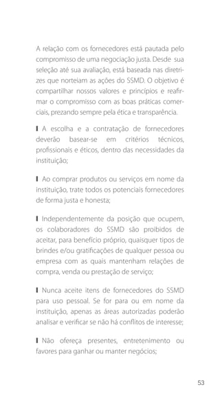 53
A relação com os fornecedores está pautada pelo
compromisso de uma negociação justa. Desde sua
seleção até sua avaliação, está baseada nas diretri-
zes que norteiam as ações do SSMD. O objetivo é
compartilhar nossos valores e princípios e reafir-
mar o compromisso com as boas práticas comer-
ciais, prezando sempre pela ética e transparência.
❙❙ A escolha e a contratação de fornecedores
deverão basear-se em critérios técnicos,
profissionais e éticos, dentro das necessidades da
instituição;
❙❙ Ao comprar produtos ou serviços em nome da
instituição, trate todos os potenciais fornecedores
de forma justa e honesta;
❙❙ Independentemente da posição que ocupem,
os colaboradores do SSMD são proibidos de
aceitar, para benefício próprio, quaisquer tipos de
brindes e/ou gratificações de qualquer pessoa ou
empresa com as quais mantenham relações de
compra, venda ou prestação de serviço;
❙❙ Nunca aceite itens de fornecedores do SSMD
para uso pessoal. Se for para ou em nome da
instituição, apenas as áreas autorizadas poderão
analisar e verificar se não há conflitos de interesse;
❙❙ Não ofereça presentes, entretenimento ou
favores para ganhar ou manter negócios;
 