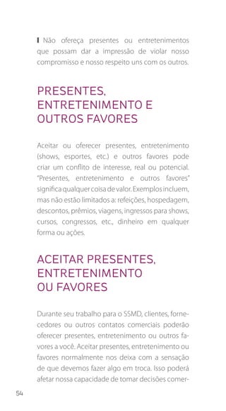 54
❙❙ Não ofereça presentes ou entretenimentos
que possam dar a impressão de violar nosso
compromisso e nosso respeito uns com os outros.
PRESENTES,
ENTRETENIMENTO E
OUTROS FAVORES
Aceitar ou oferecer presentes, entretenimento
(shows, esportes, etc.) e outros favores pode
criar um conflito de interesse, real ou potencial.
“Presentes, entretenimento e outros favores”
significaqualquercoisadevalor.Exemplosincluem,
mas não estão limitados a: refeições, hospedagem,
descontos, prêmios, viagens, ingressos para shows,
cursos, congressos, etc., dinheiro em qualquer
forma ou ações.
Aceitar presentes,
entretenimento
ou favores
Durante seu trabalho para o SSMD, clientes, forne-
cedores ou outros contatos comerciais poderão
oferecer presentes, entretenimento ou outros fa-
vores a você. Aceitar presentes, entretenimento ou
favores normalmente nos deixa com a sensação
de que devemos fazer algo em troca. Isso poderá
afetar nossa capacidade de tomar decisões comer-
 