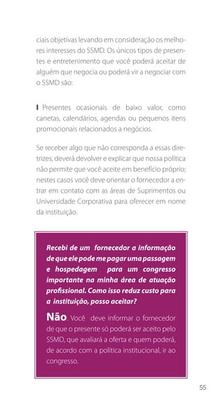 55
ciais objetivas levando em consideração os melho-
res interesses do SSMD. Os únicos tipos de presen-
tes e entretenimento que você poderá aceitar de
alguém que negocia ou poderá vir a negociar com
o SSMD são:
❙❙ Presentes ocasionais de baixo valor, como
canetas, calendários, agendas ou pequenos itens
promocionais relacionados a negócios.
Se receber algo que não corresponda a essas dire-
trizes, deverá devolver e explicar que nossa política
não permite que você aceite em benefício próprio;
nestes casos você deve orientar o fornecedor a en-
trar em contato com as áreas de Suprimentos ou
Universidade Corporativa para oferecer em nome
da instituição.
Recebi de um fornecedor a informação
dequeelepodemepagarumapassagem
e hospedagem para um congresso
importante na minha área de atuação
profissional. Como isso reduz custo para
a instituição, posso aceitar?
Não. Você deve informar o fornecedor
de que o presente só poderá ser aceito pelo
SSMD, que avaliará a oferta e quem poderá,
de acordo com a política institucional, ir ao
congresso.
 