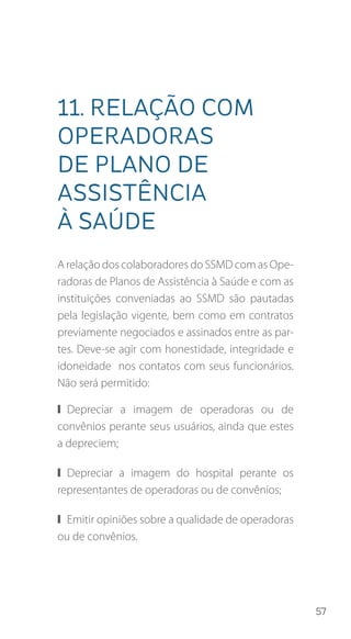 57
11. Relação com
operadoras
de plano de
assistência
à saúde
A relação dos colaboradores do SSMD com as Ope-
radoras de Planos de Assistência à Saúde e com as
instituições conveniadas ao SSMD são pautadas
pela legislação vigente, bem como em contratos
previamente negociados e assinados entre as par-
tes. Deve-se agir com honestidade, integridade e
idoneidade nos contatos com seus funcionários.
Não será permitido:
❙❙ Depreciar a imagem de operadoras ou de
convênios perante seus usuários, ainda que estes
a depreciem;
❙❙ Depreciar a imagem do hospital perante os
representantes de operadoras ou de convênios;
❙❙ Emitir opiniões sobre a qualidade de operadoras
ou de convênios.
 
