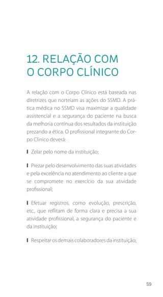 59
12. Relação com
o corpo clínico
A relação com o Corpo Clínico está baseada nas
diretrizes que norteiam as ações do SSMD. A prá-
tica médica no SSMD visa maximizar a qualidade
assistencial e a segurança do paciente na busca
da melhoria contínua dos resultados da instituição
prezando a ética. O profissional integrante do Cor-
po Clinico deverá:
❙❙ Zelar pelo nome da instituição;
❙❙ Prezar pelo desenvolvimento das suas atividades
e pela excelência no atendimento ao cliente a que
se compromete no exercício da sua atividade
profissional;
❙❙ Efetuar registros, como evolução, prescrição,
etc., que reflitam de forma clara e precisa a sua
atividade profissional, a segurança do paciente e
da instituição;
❙❙ Respeitarosdemaiscolaboradoresdainstituição;
 