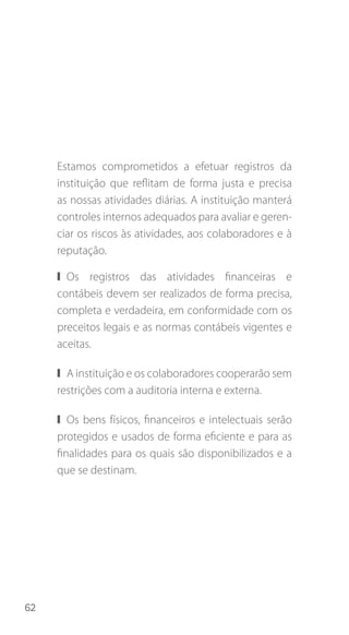 62
Estamos comprometidos a efetuar registros da
instituição que reflitam de forma justa e precisa
as nossas atividades diárias. A instituição manterá
controles internos adequados para avaliar e geren-
ciar os riscos às atividades, aos colaboradores e à
reputação.
❙❙ Os registros das atividades financeiras e
contábeis devem ser realizados de forma precisa,
completa e verdadeira, em conformidade com os
preceitos legais e as normas contábeis vigentes e
aceitas.
❙❙ A instituição e os colaboradores cooperarão sem
restrições com a auditoria interna e externa.
❙❙ Os bens físicos, financeiros e intelectuais serão
protegidos e usados de forma eficiente e para as
finalidades para os quais são disponibilizados e a
que se destinam.
 