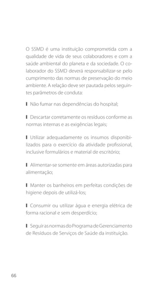 66
O SSMD é uma instituição comprometida com a
qualidade de vida de seus colaboradores e com a
saúde ambiental do planeta e da sociedade. O co-
laborador do SSMD deverá responsabilizar-se pelo
cumprimento das normas de preservação do meio
ambiente. A relação deve ser pautada pelos seguin-
tes parâmetros de conduta:
❙❙ Não fumar nas dependências do hospital;
❙❙ Descartar corretamente os resíduos conforme as
normas internas e as exigências legais;
❙❙ Utilizar adequadamente os insumos disponibi-
lizados para o exercício da atividade profissional,
inclusive formulários e material de escritório;
❙❙ Alimentar-se somente em áreas autorizadas para
alimentação;
❙❙ Manter os banheiros em perfeitas condições de
higiene depois de utilizá-los;
❙❙ Consumir ou utilizar água e energia elétrica de
forma racional e sem desperdício;
❙❙ SeguirasnormasdoProgramadeGerenciamento
de Resíduos de Serviços de Saúde da instituição.
 