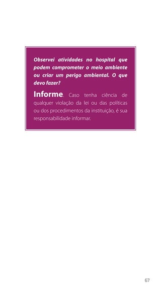 67
Observei atividades no hospital que
podem comprometer o meio ambiente
ou criar um perigo ambiental. O que
devo fazer?
Informe. Caso tenha ciência de
qualquer violação da lei ou das políticas
ou dos procedimentos da instituição, é sua
responsabilidade informar.
 