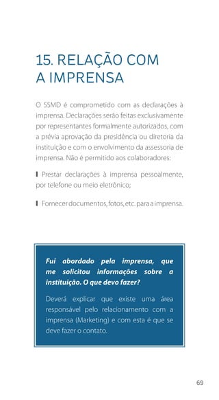 69
15. Relação com
a imprensa
O SSMD é comprometido com as declarações à
imprensa. Declarações serão feitas exclusivamente
por representantes formalmente autorizados, com
a prévia aprovação da presidência ou diretoria da
instituição e com o envolvimento da assessoria de
imprensa. Não é permitido aos colaboradores:
❙❙ Prestar declarações à imprensa pessoalmente,
por telefone ou meio eletrônico;
❙❙ Fornecerdocumentos,fotos,etc.paraaimprensa.
Fui abordado pela imprensa, que
me solicitou informações sobre a
instituição. O que devo fazer?
Deverá explicar que existe uma área
responsável pelo relacionamento com a
imprensa (Marketing) e com esta é que se
deve fazer o contato.
 