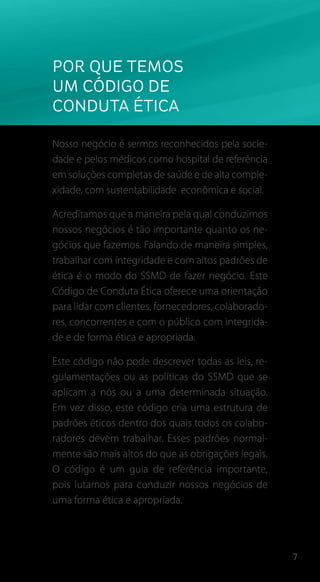 7
Por que temos
um código de
Conduta Ética
Nosso negócio é sermos reconhecidos pela socie-
dade e pelos médicos como hospital de referência
em soluções completas de saúde e de alta comple-
xidade, com sustentabilidade econômica e social.
Acreditamos que a maneira pela qual conduzimos
nossos negócios é tão importante quanto os ne-
gócios que fazemos. Falando de maneira simples,
trabalhar com integridade e com altos padrões de
ética é o modo do SSMD de fazer negócio. Este
Código de Conduta Ética oferece uma orientação
para lidar com clientes, fornecedores, colaborado-
res, concorrentes e com o público com integrida-
de e de forma ética e apropriada.
Este código não pode descrever todas as leis, re-
gulamentações ou as políticas do SSMD que se
aplicam a nós ou a uma determinada situação.
Em vez disso, este código cria uma estrutura de
padrões éticos dentro dos quais todos os colabo-
radores devem trabalhar. Esses padrões normal-
mente são mais altos do que as obrigações legais.
O código é um guia de referência importante,
pois lutamos para conduzir nossos negócios de
uma forma ética e apropriada.
 
