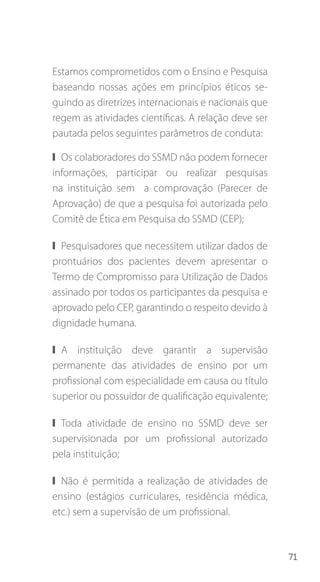 71
Estamos comprometidos com o Ensino e Pesquisa
baseando nossas ações em princípios éticos se-
guindo as diretrizes internacionais e nacionais que
regem as atividades científicas. A relação deve ser
pautada pelos seguintes parâmetros de conduta:
❙❙ Os colaboradores do SSMD não podem fornecer
informações, participar ou realizar pesquisas
na instituição sem a comprovação (Parecer de
Aprovação) de que a pesquisa foi autorizada pelo
Comitê de Ética em Pesquisa do SSMD (CEP);
❙❙ Pesquisadores que necessitem utilizar dados de
prontuários dos pacientes devem apresentar o
Termo de Compromisso para Utilização de Dados
assinado por todos os participantes da pesquisa e
aprovado pelo CEP, garantindo o respeito devido à
dignidade humana.
❙❙ A instituição deve garantir a supervisão
permanente das atividades de ensino por um
profissional com especialidade em causa ou título
superior ou possuidor de qualificação equivalente;
❙❙ Toda atividade de ensino no SSMD deve ser
supervisionada por um profissional autorizado
pela instituição;
❙❙ Não é permitida a realização de atividades de
ensino (estágios curriculares, residência médica,
etc.) sem a supervisão de um profissional.
 