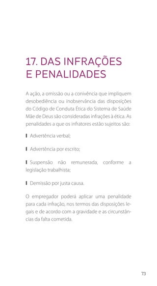 73
17. Das infrações
e penalidades
A ação, a omissão ou a conivência que impliquem
desobediência ou inobservância das disposições
do Código de Conduta Ética do Sistema de Saúde
Mãe de Deus são consideradas infrações à ética. As
penalidades a que os infratores estão sujeitos são:
❙❙ Advertência verbal;
❙❙ Advertência por escrito;
❙❙ Suspensão não remunerada, conforme a
legislação trabalhista;
❙❙ Demissão por justa causa.
O empregador poderá aplicar uma penalidade
para cada infração, nos termos das disposições le-
gais e de acordo com a gravidade e as circunstân-
cias da falta cometida.
 