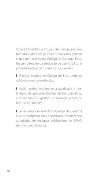 76
Caberá à Presidência, à Superintendência, aos Dire-
tores do SSMD e aos gestores de cada área gerirem
e aplicarem o presente Código de Conduta Ética.
No cumprimento da atribuição de gerir e aplicar o
presente Código de Conduta Ética, deverão:
❙❙ Divulgar o presente Código de Ética entre os
colaboradores da instituição;
❙❙ Avaliar permanentemente a atualidade e per-
tinência do presente Código de Conduta Ética,
encaminhando sugestões de alteração à área de
Recursos Humanos;
❙❙ Sanar casos omissos deste Código de Conduta
Ética e interpretar suas disposições, esclarecendo
as dúvidas de qualquer colaborador do SSMD,
sempre que solicitados.
 