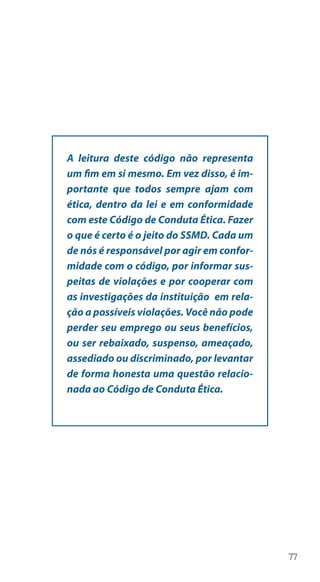 77
A leitura deste código não representa
um fim em si mesmo. Em vez disso, é im-
portante que todos sempre ajam com
ética, dentro da lei e em conformidade
com este Código de Conduta Ética. Fazer
o que é certo é o jeito do SSMD. Cada um
de nós é responsável por agir em confor-
midade com o código, por informar sus-
peitas de violações e por cooperar com
as investigações da instituição em rela-
ção a possíveis violações. Você não pode
perder seu emprego ou seus benefícios,
ou ser rebaixado, suspenso, ameaçado,
assediado ou discriminado, por levantar
de forma honesta uma questão relacio-
nada ao Código de Conduta Ética.
 