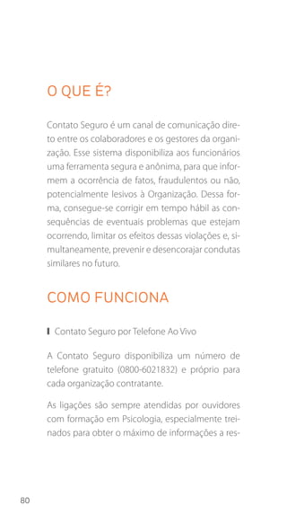 80
O que é?
Contato Seguro é um canal de comunicação dire-
to entre os colaboradores e os gestores da organi-
zação. Esse sistema disponibiliza aos funcionários
uma ferramenta segura e anônima, para que infor-
mem a ocorrência de fatos, fraudulentos ou não,
potencialmente lesivos à Organização. Dessa for-
ma, consegue-se corrigir em tempo hábil as con-
sequências de eventuais problemas que estejam
ocorrendo, limitar os efeitos dessas violações e, si-
multaneamente, prevenir e desencorajar condutas
similares no futuro.
COMo funciona
❙❙ Contato Seguro por Telefone Ao Vivo
A Contato Seguro disponibiliza um número de
telefone gratuito (0800-6021832) e próprio para
cada organização contratante.
As ligações são sempre atendidas por ouvidores
com formação em Psicologia, especialmente trei-
nados para obter o máximo de informações a res-
 