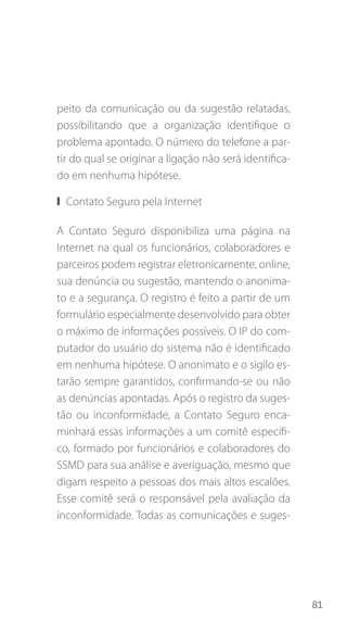 81
peito da comunicação ou da sugestão relatadas,
possibilitando que a organização identifique o
problema apontado. O número do telefone a par-
tir do qual se originar a ligação não será identifica-
do em nenhuma hipótese.
❙❙ Contato Seguro pela Internet
A Contato Seguro disponibiliza uma página na
Internet na qual os funcionários, colaboradores e
parceiros podem registrar eletronicamente, online,
sua denúncia ou sugestão, mantendo o anonima-
to e a segurança. O registro é feito a partir de um
formulário especialmente desenvolvido para obter
o máximo de informações possíveis. O IP do com-
putador do usuário do sistema não é identificado
em nenhuma hipótese. O anonimato e o sigilo es-
tarão sempre garantidos, confirmando-se ou não
as denúncias apontadas. Após o registro da suges-
tão ou inconformidade, a Contato Seguro enca-
minhará essas informações a um comitê específi-
co, formado por funcionários e colaboradores do
SSMD para sua análise e averiguação, mesmo que
digam respeito a pessoas dos mais altos escalões.
Esse comitê será o responsável pela avaliação da
inconformidade. Todas as comunicações e suges-
 