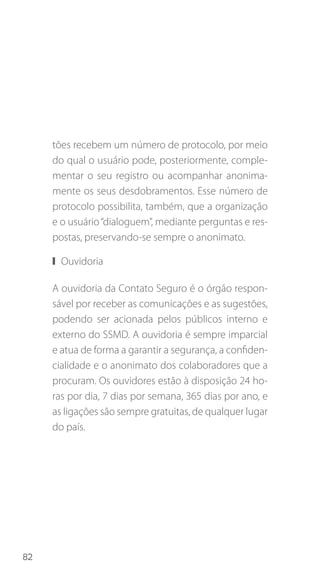82
tões recebem um número de protocolo, por meio
do qual o usuário pode, posteriormente, comple-
mentar o seu registro ou acompanhar anonima-
mente os seus desdobramentos. Esse número de
protocolo possibilita, também, que a organização
e o usuário“dialoguem”, mediante perguntas e res-
postas, preservando-se sempre o anonimato.
❙❙ Ouvidoria
A ouvidoria da Contato Seguro é o órgão respon-
sável por receber as comunicações e as sugestões,
podendo ser acionada pelos públicos interno e
externo do SSMD. A ouvidoria é sempre imparcial
e atua de forma a garantir a segurança, a confiden-
cialidade e o anonimato dos colaboradores que a
procuram. Os ouvidores estão à disposição 24 ho-
ras por dia, 7 dias por semana, 365 dias por ano, e
as ligações são sempre gratuitas, de qualquer lugar
do país.
 