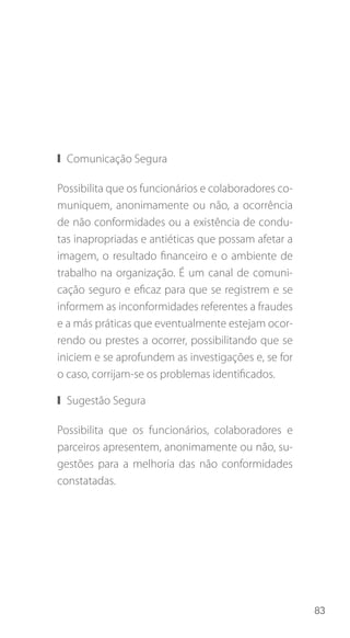83
❙❙ Comunicação Segura
Possibilita que os funcionários e colaboradores co-
muniquem, anonimamente ou não, a ocorrência
de não conformidades ou a existência de condu-
tas inapropriadas e antiéticas que possam afetar a
imagem, o resultado financeiro e o ambiente de
trabalho na organização. É um canal de comuni-
cação seguro e eficaz para que se registrem e se
informem as inconformidades referentes a fraudes
e a más práticas que eventualmente estejam ocor-
rendo ou prestes a ocorrer, possibilitando que se
iniciem e se aprofundem as investigações e, se for
o caso, corrijam-se os problemas identificados.
❙❙ Sugestão Segura
Possibilita que os funcionários, colaboradores e
parceiros apresentem, anonimamente ou não, su-
gestões para a melhoria das não conformidades
constatadas.
 