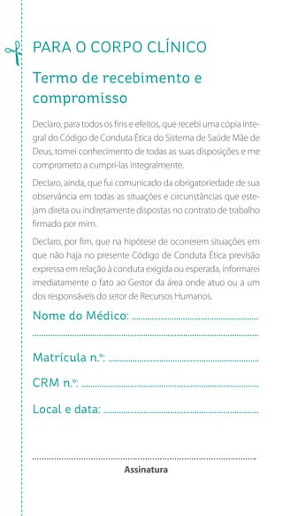PARA O CORPO CLÍNICO
Termo de recebimento e
compromisso
Declaro, para todos os fins e efeitos, que recebi uma cópia inte-
gral do Código de Conduta Ética do Sistema de Saúde Mãe de
Deus, tomei conhecimento de todas as suas disposições e me
comprometo a cumpri-las integralmente.
Declaro, ainda, que fui comunicado da obrigatoriedade de sua
observância em todas as situações e circunstâncias que este-
jam direta ou indiretamente dispostas no contrato de trabalho
firmado por mim.
Declaro, por fim, que na hipótese de ocorrerem situações em
que não haja no presente Código de Conduta Ética previsão
expressa em relação à conduta exigida ou esperada, informarei
imediatamente o fato ao Gestor da área onde atuo ou a um
dos responsáveis do setor de Recursos Humanos.
Nome do Médico: .........................................................
......................................................................................................
Matrícula n.º: ....................................................................
CRM n.º: ................................................................................
Local e data: ......................................................................
Assinatura
 