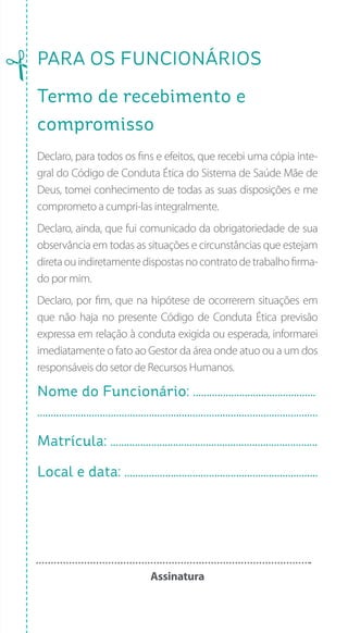 PARA os FUNCIONários
Termo de recebimento e
compromisso
Declaro, para todos os fins e efeitos, que recebi uma cópia inte-
gral do Código de Conduta Ética do Sistema de Saúde Mãe de
Deus, tomei conhecimento de todas as suas disposições e me
comprometo a cumpri-las integralmente.
Declaro, ainda, que fui comunicado da obrigatoriedade de sua
observância em todas as situações e circunstâncias que estejam
diretaouindiretamentedispostasnocontratodetrabalhofirma-
do por mim.
Declaro, por fim, que na hipótese de ocorrerem situações em
que não haja no presente Código de Conduta Ética previsão
expressa em relação à conduta exigida ou esperada, informarei
imediatamente o fato ao Gestor da área onde atuo ou a um dos
responsáveis do setor de Recursos Humanos.
Nome do Funcionário: .............................................
.......................................................................................................
Matrícula: ............................................................................
Local e data: .......................................................................
Assinatura
 
