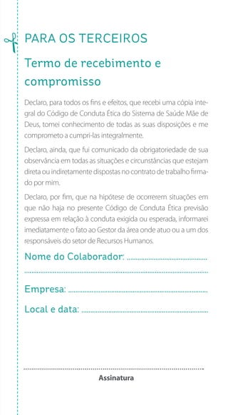 PARA os terceiros
Termo de recebimento e
compromisso
Declaro, para todos os fins e efeitos, que recebi uma cópia inte-
gral do Código de Conduta Ética do Sistema de Saúde Mãe de
Deus, tomei conhecimento de todas as suas disposições e me
comprometo a cumpri-las integralmente.
Declaro, ainda, que fui comunicado da obrigatoriedade de sua
observância em todas as situações e circunstâncias que estejam
diretaouindiretamentedispostasnocontratodetrabalhofirma-
do por mim.
Declaro, por fim, que na hipótese de ocorrerem situações em
que não haja no presente Código de Conduta Ética previsão
expressa em relação à conduta exigida ou esperada, informarei
imediatamente o fato ao Gestor da área onde atuo ou a um dos
responsáveis do setor de Recursos Humanos.
Nome do Colaborador: .............................................
.......................................................................................................
Empresa: ..............................................................................
Local e data: .......................................................................
Assinatura
 