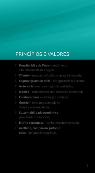9
Princípios e Valores
❙❙ Hospital Mãe de Deus – crescimento
e fortalecimento de imagem;
❙❙ Cliente – assegurar solução completa e integrada;
❙❙ Segurança assistencial – divulgação de resultados;
❙❙ Ação social – transformação de realidades;
❙❙ Médico – compromisso com o modelo assistencial;
❙❙ Colaboradores – valorização e atitude;
❙❙ Gestão – inovadora, centrada no
cliente e com resultados;
❙❙ Sustentabilidade econômica –
perenidade institucional;
❙❙ Ensino e pesquisa – conhecimento e inovação;
❙❙ Acolhida, compaixão, justiça e
ética – atributos institucionais.
 