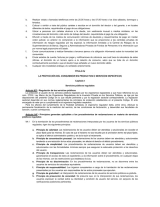b.     Realizar visitas o llamadas telefónicas entre las 20.00 horas y las 07.00 horas o los días sábados, domingos y
          feriados.
   c.     Colocar o exhibir a vista del público carteles o escritos en el domicilio del deudor o del garante, o en locales
          diferentes de éstos, requiriéndole el pago de sus obligaciones.
   d.     Ubicar a personas con carteles alusivos a la deuda, con vestimenta inusual o medios similares, en las
          inmediaciones del domicilio o del centro de trabajo del deudor, requiriéndole el pago de una obligación.
   e.     Difundir a través de los medios de comunicación nóminas de deudores y requerimientos de pago sin mediar
          orden judicial. Lo anterior no comprende a la información que se proporcione a las centrales privadas de
          información de riesgos reguladas por ley especial, la información brindada a la Central de Riesgos de la
          Superintendencia de Banca, Seguros y Administradoras Privadas de Fondos de Pensiones ni la información que
          por norma legal proporcione el Estado.
   f.     Enviar comunicaciones o realizar llamadas a terceros ajenos a la obligación informando sobre la morosidad del
          consumidor.
   g.     Enviar estados de cuenta, facturas por pagar y notificaciones de cobranza, sea cual fuera la naturaleza de estas
          últimas, al domicilio de un tercero ajeno a la relación de consumo, salvo que se trate de un domicilio
          contractualmente acordado o que el deudor haya señalado un nuevo domicilio válido.
   h.     Cualquier otra modalidad análoga a lo señalado anteriormente.

                                                        TÍTULO IV

                 LA PROTECCIÓN DEL CONSUMIDOR EN PRODUCTOS O SERVICIOS ESPECÍFICOS

                                                         Capítulo I

                                              Servicios públicos regulados

    Artículo 63º.- Regulación de los servicios públicos
    La protección al usuario de los servicios públicos regulados por los organismos reguladores a que hace referencia la Ley
núm. 27332, Ley Marco de los Organismos Reguladores de la Inversión Privada en los Servicios Públicos, se rige por las
disposiciones del presente Código en lo que resulte pertinente y por la regulación sectorial correspondiente. La regulación
sectorial desarrolla en sus normas reglamentarias los principios de protección establecidos en el presente Código. El ente
encargado de velar por su cumplimiento es el organismo regulador respectivo.
    Para los efectos del cumplimiento de la finalidad señalada, el organismo regulador debe, entre otros, efectuar la
permanente fiscalización de la medición del servicio, de las condiciones de facturación, y desarrollar sus facultades de
sanción, cuando corresponda.

   Artículo 64º.- Principios generales aplicables a los procedimientos de reclamaciones en materia de servicios
públicos regulados

   64.1   En la tramitación de los procedimientos de reclamaciones interpuestas por los usuarios de los servicios públicos
          regulados, rigen los siguientes principios:

          a. Principio de celeridad: Las reclamaciones de los usuarios deben ser atendidas y solucionadas sin exceder el
             plazo fijado para las mismas. En caso de que el reclamo no sea resuelto por el proveedor dentro del plazo fijado,
             se aplica el silencio administrativo positivo y se da la razón al reclamante.
          b. Principio de concentración procesal: Las reclamaciones de los usuarios deben ser atendidas y solucionadas
             tendiendo a una reducción de los actos procesales, sin afectar el derecho al debido procedimiento.
          c. Principio de simplicidad: Los procedimientos de reclamaciones de usuarios deben ser atendidos y
             solucionados con las formalidades mínimas siempre que aseguren la adecuada protección a los derechos
             del usuario.
          d. Principio de transparencia: Las reclamaciones de los usuarios deben ser atendidas y solucionadas,
             garantizando el acceso de estos al expediente y a la información sobre el procedimiento, en cualquier etapa
             de las mismas, con las restricciones que establezca la Ley.
          e. Principio de no discriminación: En los procedimientos de reclamaciones, no se discrimina entre los
             usuarios de servicios de naturaleza equivalente.
          f. Principio de responsabilidad: Los órganos competentes a cargo de la tramitación de las reclamaciones
             presentadas por los usuarios son responsables de los actos procesales que ejecuten.
          g. Principio de gratuidad: La interposición de reclamaciones de los usuarios de servicios públicos es gratuita.
          h. Principio de presunción de veracidad: Se presume que, en la interposición de sus reclamaciones, los
             usuarios expresan la verdad sobre su identidad y condición de usuario del servicio, sin perjuicio de las
             verificaciones posteriores pertinentes.
 