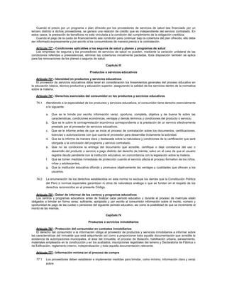 Cuando el precio por un programa o plan ofrecido por los proveedores de servicios de salud sea financiado por un
tercero distinto a dichos proveedores, se genera una relación de crédito que es independiente del servicio contratado. En
estos casos, la prestación de beneficios no está vinculada a la condición del cumplimiento de la obligación crediticia.
    Cuando el pago de la cuota de financiamiento sea condición para continuar bajo la cobertura del plan ofrecido, ello debe
ser informado expresamente y por escrito a los consumidores de manera previa a la contratación.

   Artículo 72º.- Condiciones aplicables a los seguros de salud y planes y programas de salud
   Las empresas de seguros y los proveedores de servicios de salud no pueden, mediante la variación unilateral de las
condiciones referidas a preexistencias, eliminar las coberturas inicialmente pactadas. Esta disposición también se aplica
para las renovaciones de los planes o seguros de salud.

                                                         Capítulo III

                                            Productos o servicios educativos

    Artículo 73º.- Idoneidad en productos y servicios educativos
    El proveedor de servicios educativos debe tener en consideración los lineamientos generales del proceso educativo en
la educación básica, técnico-productiva y educación superior, asegurando la calidad de los servicios dentro de la normativa
sobre la materia.

   Artículo 74º.- Derechos esenciales del consumidor en los productos y servicios educativos

   74.1    Atendiendo a la especialidad de los productos y servicios educativos, el consumidor tiene derecho esencialmente
           a lo siguiente:

           a.   Que se le brinde por escrito información veraz, oportuna, completa, objetiva y de buena fe sobre las
                características, condiciones económicas, ventajas y demás términos y condiciones del producto o servicio.
           b.   Que se le cobre la contraprestación económica correspondiente a la prestación de un servicio efectivamente
                prestado por el proveedor de servicios educativos.
           c.   Que se le informe antes de que se inicie el proceso de contratación sobre los documentos, certificaciones,
                licencias o autorizaciones con que cuenta el proveedor para desarrollar lícitamente la actividad.
           d.   Que se le informe de manera clara y destacada sobre la naturaleza y condiciones de la certificación que será
                otorgada a la conclusión del programa y servicio contratado.
           e.   Que no se condicione la entrega del documento que acredite, certifique o deje constancia del uso o
                desarrollo del producto o servicio a pago distinto del derecho de trámite, salvo en el caso de que el usuario
                registre deuda pendiente con la institución educativa, en concordancia con la legislación sobre la materia.
           f.   Que se tomen medidas inmediatas de protección cuando el servicio afecta el proceso formativo de los niños,
                niñas y adolescentes.
           g.   Que la institución educativa difunda y promueva objetivamente las ventajas y cualidades que ofrecen a los
                usuarios.

   74.2    La enumeración de los derechos establecidos en esta norma no excluye los demás que la Constitución Política
           del Perú o normas especiales garantizan ni otros de naturaleza análoga o que se fundan en el respeto de los
           derechos reconocidos en el presente Código.

    Artículo 75º.- Deber de informar de los centros y programas educativos
    Los centros y programas educativos antes de finalizar cada período educativo y durante el proceso de matrícula están
obligados a brindar en forma veraz, suficiente, apropiada y por escrito al consumidor información sobre el monto, número y
oportunidad de pago de las cuotas o pensiones del siguiente período educativo, así como la posibilidad de que se incremente el
monto de las mismas.

                                                         Capítulo IV

                                           Productos o servicios inmobiliarios

    Artículo 76º.- Protección del consumidor en contratos inmobiliarios
    El derecho del consumidor a la información obliga al proveedor de productos y servicios inmobiliarios a informar sobre
las características del inmueble que está adquiriendo así como a proporcionar toda aquella documentación que acredite la
existencia de autorizaciones municipales, el área del inmueble, el proceso de titulación, habilitación urbana, saneamiento,
materiales empleados en la construcción y en los acabados, inscripciones registrales del terreno y Declaratoria de Fábrica o
de Edificación, reglamento interno, independización y toda aquella documentación relevante.

   Artículo 77º.- Información mínima en el proceso de compra

   77.1    Los proveedores deben establecer e implementar medidas para brindar, como mínimo, información clara y veraz
           sobre:
 
