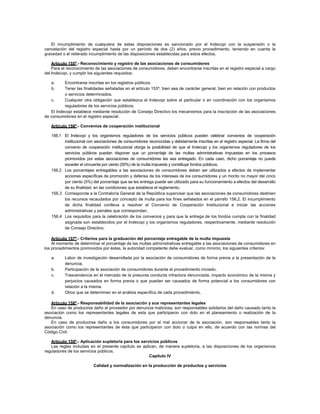 El incumplimiento de cualquiera de estas disposiciones es sancionado por el Indecopi con la suspensión o la
cancelación del registro especial hasta por un período de dos (2) años, previo procedimiento, teniendo en cuenta la
gravedad o el reiterado incumplimiento de las disposiciones establecidas para estos efectos.

    Artículo 155º.- Reconocimiento y registro de las asociaciones de consumidores
    Para el reconocimiento de las asociaciones de consumidores, deben encontrarse inscritas en el registro especial a cargo
del Indecopi, y cumplir los siguientes requisitos:

   a.     Encontrarse inscritas en los registros públicos.
   b.     Tener las finalidades señaladas en el artículo 153º, bien sea de carácter general, bien en relación con productos
          o servicios determinados.
   c.     Cualquier otra obligación que establezca el Indecopi sobre el particular o en coordinación con los organismos
          reguladores de los servicios públicos.
   El Indecopi establece mediante resolución de Consejo Directivo los mecanismos para la inscripción de las asociaciones
de consumidores en el registro especial.

   Artículo 156º.- Convenios de cooperación institucional

   156.1 El Indecopi y los organismos reguladores de los servicios públicos pueden celebrar convenios de cooperación
         institucional con asociaciones de consumidores reconocidas y debidamente inscritas en el registro especial. La firma del
         convenio de cooperación institucional otorga la posibilidad de que el Indecopi y los organismos reguladores de los
         servicios públicos puedan disponer que un porcentaje de las multas administrativas impuestas en los procesos
         promovidos por estas asociaciones de consumidores les sea entregado. En cada caso, dicho porcentaje no puede
         exceder el cincuenta por ciento (50%) de la multa impuesta y constituye fondos públicos.
   156.2 Los porcentajes entregables a las asociaciones de consumidores deben ser utilizados a efectos de implementar
         acciones específicas de promoción y defensa de los intereses de los consumidores y un monto no mayor del cinco
         por ciento (5%) del porcentaje que se les entrega puede ser utilizado para su funcionamiento a efectos del desarrollo
         de su finalidad, en las condiciones que establece el reglamento.
   156.3 Corresponde a la Contraloría General de la República supervisar que las asociaciones de consumidores destinen
         los recursos recaudados por concepto de multa para los fines señalados en el párrafo 156.2. El incumplimiento
         de dicha finalidad conlleva a resolver el Convenio de Cooperación Institucional e iniciar las acciones
         administrativas y penales que correspondan.
   156.4 Los requisitos para la celebración de los convenios y para que la entrega de los fondos cumpla con la finalidad
         asignada son establecidos por el Indecopi y los organismos reguladores, respectivamente, mediante resolución
         de Consejo Directivo.

    Artículo 157º.- Criterios para la graduación del porcentaje entregable de la multa impuesta
    Al momento de determinar el porcentaje de las multas administrativas entregable a las asociaciones de consumidores en
los procedimientos promovidos por éstas, la autoridad competente debe evaluar, como mínimo, los siguientes criterios:

   a.     Labor de investigación desarrollada por la asociación de consumidores de forma previa a la presentación de la
          denuncia.
   b.     Participación de la asociación de consumidores durante el procedimiento iniciado.
   c.     Trascendencia en el mercado de la presunta conducta infractora denunciada, impacto económico de la misma y
          perjuicios causados en forma previa o que puedan ser causados de forma potencial a los consumidores con
          relación a la misma.
   d.     Otros que se determinen en el análisis específico de cada procedimiento.

   Artículo 158º.- Responsabilidad de la asociación y sus representantes legales
   En caso de producirse daño al proveedor por denuncia maliciosa, son responsables solidarios del daño causado tanto la
asociación como los representantes legales de esta que participaron con dolo en el planeamiento o realización de la
denuncia.
   En caso de producirse daño a los consumidores por el mal accionar de la asociación, son responsables tanto la
asociación como los representantes de ésta que participaron con dolo o culpa en ello, de acuerdo con las normas del
Código Civil.

   Artículo 159º.- Aplicación supletoria para los servicios públicos
   Las reglas incluidas en el presente capítulo se aplican, de manera supletoria, a las disposiciones de los organismos
reguladores de los servicios públicos.
                                                       Capítulo IV

                          Calidad y normalización en la producción de productos y servicios
 