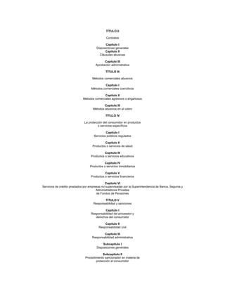 TÍTULO II

                                              Contratos

                                             Capítulo I
                                       Disposiciones generales
                                             Capítulo II
                                         Cláusulas abusivas

                                             Capítulo III
                                       Aprobación administrativa

                                              TÍTULO III

                                    Métodos comerciales abusivos

                                             Capítulo I
                                   Métodos comerciales coercitivos

                                            Capítulo II
                             Métodos comerciales agresivos o engañosos

                                             Capítulo III
                                     Métodos abusivos en el cobro

                                              TÍTULO IV

                              La protección del consumidor en productos
                                        o servicios específicos

                                              Capítulo I
                                     Servicios públicos regulados

                                             Capítulo II
                                    Productos o servicios de salud

                                             Capítulo III
                                   Productos o servicios educativos

                                             Capítulo IV
                                  Productos o servicios inmobiliarios

                                             Capítulo V
                                   Productos o servicios financieros

                                              Capítulo VI
Servicios de crédito prestados por empresas no supervisadas por la Superintendencia de Banca, Seguros y
                                        Administradoras Privadas
                                        de Fondos de Pensiones

                                            TÍTULO V
                                     Responsabilidad y sanciones

                                            Capítulo I
                                   Responsabilidad del proveedor y
                                      derechos del consumidor

                                             Capítulo II
                                         Responsabilidad civil

                                            Capítulo III
                                    Responsabilidad administrativa

                                            Subcapítulo I
                                       Disposiciones generales

                                           Subcapítulo II
                               Procedimiento sancionador en materia de
                                      protección al consumidor
 