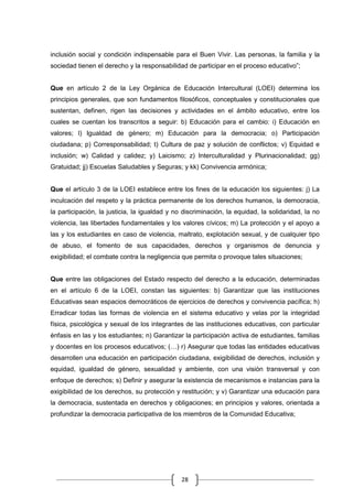 28
inclusión social y condición indispensable para el Buen Vivir. Las personas, la familia y la
sociedad tienen el derecho y la responsabilidad de participar en el proceso educativo”;
Que en artículo 2 de la Ley Orgánica de Educación Intercultural (LOEI) determina los
principios generales, que son fundamentos filosóficos, conceptuales y constitucionales que
sustentan, definen, rigen las decisiones y actividades en el ámbito educativo, entre los
cuales se cuentan los transcritos a seguir: b) Educación para el cambio: i) Educación en
valores; l) Igualdad de género; m) Educación para la democracia; o) Participación
ciudadana; p) Corresponsabilidad; t) Cultura de paz y solución de conflictos; v) Equidad e
inclusión; w) Calidad y calidez; y) Laicismo; z) Interculturalidad y Plurinacionalidad; gg)
Gratuidad; jj) Escuelas Saludables y Seguras; y kk) Convivencia armónica;
Que el artículo 3 de la LOEI establece entre los fines de la educación los siguientes: j) La
inculcación del respeto y la práctica permanente de los derechos humanos, la democracia,
la participación, la justicia, la igualdad y no discriminación, la equidad, la solidaridad, la no
violencia, las libertades fundamentales y los valores cívicos; m) La protección y el apoyo a
las y los estudiantes en caso de violencia, maltrato, explotación sexual, y de cualquier tipo
de abuso, el fomento de sus capacidades, derechos y organismos de denuncia y
exigibilidad; el combate contra la negligencia que permita o provoque tales situaciones;
Que entre las obligaciones del Estado respecto del derecho a la educación, determinadas
en el artículo 6 de la LOEI, constan las siguientes: b) Garantizar que las instituciones
Educativas sean espacios democráticos de ejercicios de derechos y convivencia pacífica; h)
Erradicar todas las formas de violencia en el sistema educativo y velas por la integridad
física, psicológica y sexual de los integrantes de las instituciones educativas, con particular
énfasis en las y los estudiantes; n) Garantizar la participación activa de estudiantes, familias
y docentes en los procesos educativos; (…) r) Asegurar que todas las entidades educativas
desarrollen una educación en participación ciudadana, exigibilidad de derechos, inclusión y
equidad, igualdad de género, sexualidad y ambiente, con una visión transversal y con
enfoque de derechos; s) Definir y asegurar la existencia de mecanismos e instancias para la
exigibilidad de los derechos, su protección y restitución; y v) Garantizar una educación para
la democracia, sustentada en derechos y obligaciones; en principios y valores, orientada a
profundizar la democracia participativa de los miembros de la Comunidad Educativa;
 