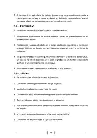 34
7. Al terminar la jornada diaria de trabajo observaremos como quedó nuestra aula y
colaboraremos en: recoger la basura y colocarla en el depósito correspondiente, ordenar
las mesas, sillas u otros materiales que se encuentre fuera de su sitio.
C.1.3. PUNTUALIDAD:
1. Llegaremos puntualmente a las 07H45 am. todas las mañanas.
2. Entregaremos puntualmente los trabajos enviados a casa y los que realizaremos en mi
establecimiento escolar.
3. Realizaremos nuestras actividades en el tiempo establecido, respetando el horario, sin
embargo podemos ser flexibles con actividades que requieran de un mayor tiempo de
realización.
4. Mis padres vendrán a recogerme puntualmente a la hora de la salida que es las 12h20,
En caso de no hacerlo esperarán en el lugar asignado para ello hasta que la maestra
que hace el turno correspondiente nos entregue.
5. Esperaremos nuestro expreso escolar en el lugar y la hora acordada.
C.1.4. LIMPIEZA:
1. Participaremos en mingas de limpieza programadas.
2. Ubicaremos nuestras pertenencias en el lugar asignado.
3. Mantendremos el aseo en nuestro lugar de trabajo.
4. Utilizaremos nuestro mandil diariamente para las actividades que lo ameriten.
5. Tendremos buenos hábitos para ingerir nuestros alimentos.
6. Nos lavaremos las manos antes de servirnos nuestros alimentos y después de hacer uso
del inodoro.
7. No jugaremos ni desperdiciaremos el jabón, agua y papel higiénico.
8. Ubicaremos los desperdicios en el lugar que corresponda.
 