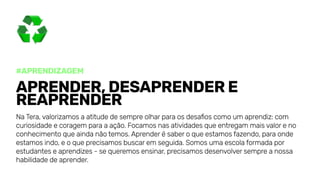 #Aprendizagem
Aprender,desaprendere
reaprender
NaTera,valorizamosaatitudedesempreolharparaosdesafioscomoumaprendiz:com
curiosidadeecoragemparaaação.Focamosnasatividadesqueentregammaisvaloreno
conhecimentoqueaindanãotemos.Aprenderésaberoqueestamosfazendo,paraonde
estamosindo,eoqueprecisamosbuscaremseguida.Somosumaescolaformadapor
estudanteseaprendizes-sequeremosensinar,precisamosdesenvolversempreanossa
habilidadedeaprender.
 