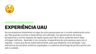 #Empatia#excelência
ExperiênciaUAU
Nuncaestaremostotalmentenolugardeoutrapessoaparaveromundoexatamentecomo
ela.Masquandoouvimoseobservamoscomatenção,nosaproximamosdeoutras
perspectivasesomoscapazesdecaptaraquiloquenãoéobvio,podendoassimfazer
entregasmelhores. Aprenderénosconectar.Aexperiênciadeoutrapessoa,paranós,é
sagrada-eparaqueelaserealizeplenamente,paraquedesperteumasensação“uau”,
exercemosescutaativa,evitamossuposições,ecuidamosdaentregadepontaapontacom
zeloecuidado.
 