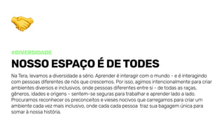 #diversidade
Nossoespaçoédetodes
NaTera,levamosadiversidadeasério.Aprenderéinteragircomomundo-eéinteragindo
compessoasdiferentesdenósquecrescemos.Porisso,agimosintencionalmenteparacriar
ambientesdiversoseinclusivos,ondepessoasdiferentesentresi-detodasasraças,
gêneros,idadeseorigens-sentem-se segurasparatrabalhareaprenderladoalado.
Procuramosreconhecerospreconceitoseviesesnocivosquecarregamosparacriarum
ambientecadavezmaisinclusivo,ondecadacadapessoa trazsuabagagemúnicapara
somarànossahistória.
 