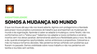 #Adaptabilidade
Somosamudançanomundo
Oquenostrouxeatéaquinãonoslevaráadiante.Agimoscomprotagonismoeliberdade
parapropornovosprojetoseprocessosdetrabalhoqueacompanhamasmudançasdo
mundoedaorganização.Aprenderésaberseadaptaràmudançae,comoTeraXs,nãonos
conformamoscomo*statusquo.*Sabemosnosadaptaranovoscontextosecenários
incertossemnosdeixarparalisar,demonstrandoaberturaeflexibilidadeparaonovo.Nodia
adia,quandoenxergamosoportunidades,somosambiciososepropositivos.Colocamosa
mãonamassaetomamosdecisões.Nãoperdemostemposofrendocomproblemasque
ficaramnopassado.Damosvisibilidadesobrenossotrabalhoenãonosperdemosem
tarefasereuniõessemsentido.
 